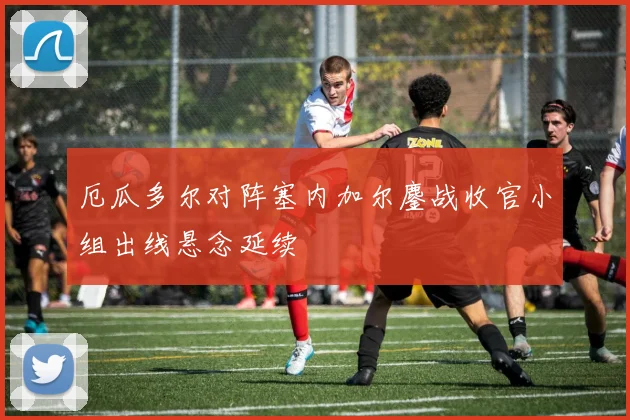 厄瓜多尔对阵塞内加尔鏖战收官小组出线悬念延续