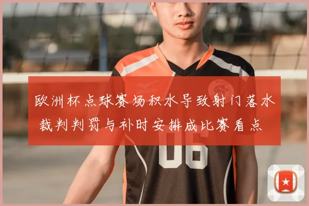 欧洲杯点球赛场积水导致射门落水 裁判判罚与补时安排成比赛看点