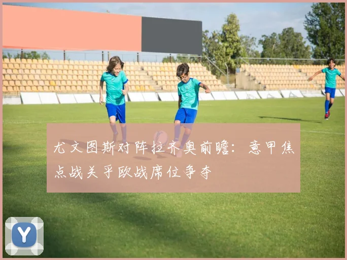 尤文图斯对阵拉齐奥前瞻：意甲焦点战关乎欧战席位争夺