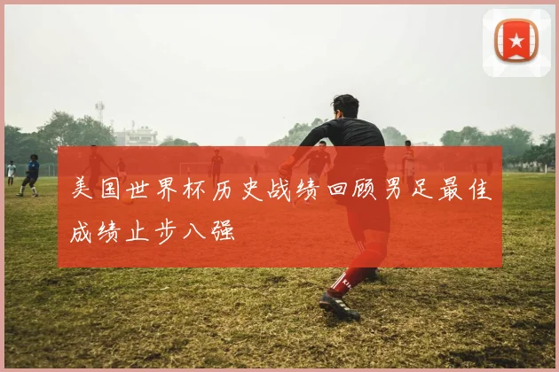 美国世界杯历史战绩回顾男足最佳成绩止步八强