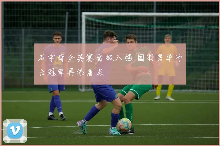 石宇奇全英赛晋级八强 国羽男单冲击冠军再添看点