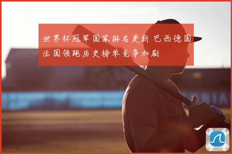 世界杯冠军国家排名更新 巴西德国法国领跑历史榜单竞争加剧