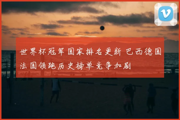 世界杯冠军国家排名更新 巴西德国法国领跑历史榜单竞争加剧