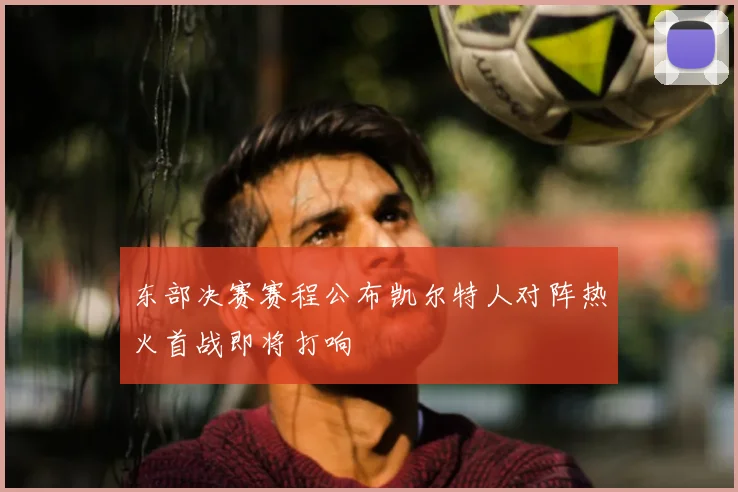 东部决赛赛程公布凯尔特人对阵热火首战即将打响