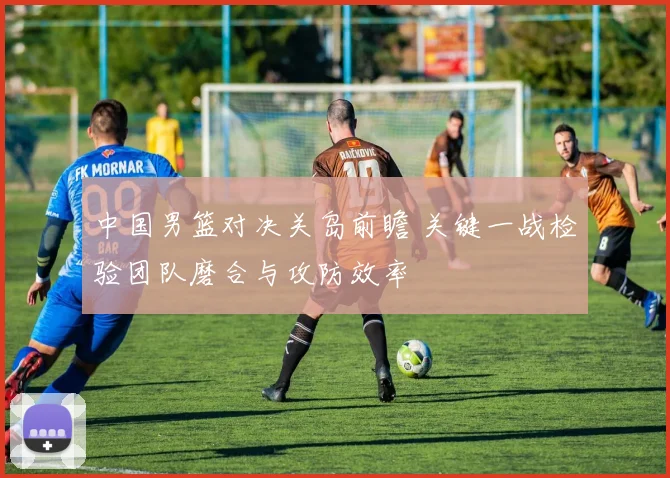 中国男篮对决关岛前瞻 关键一战检验团队磨合与攻防效率
