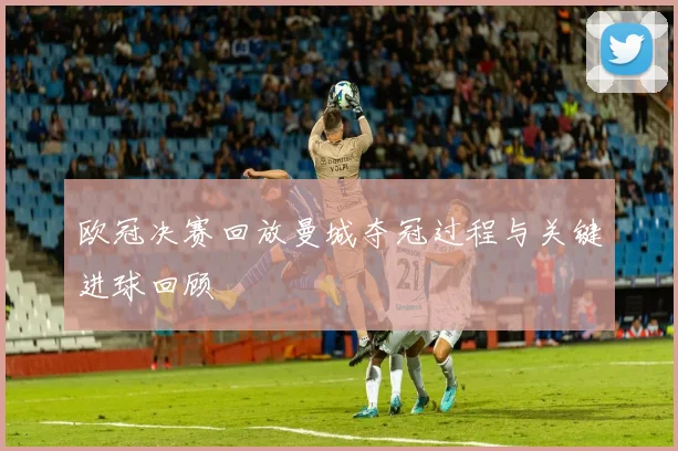 欧冠决赛回放曼城夺冠过程与关键进球回顾