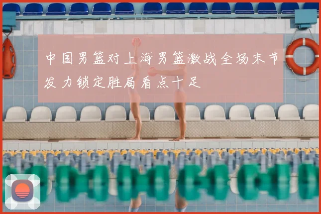 中国男篮对上海男篮激战全场末节发力锁定胜局看点十足