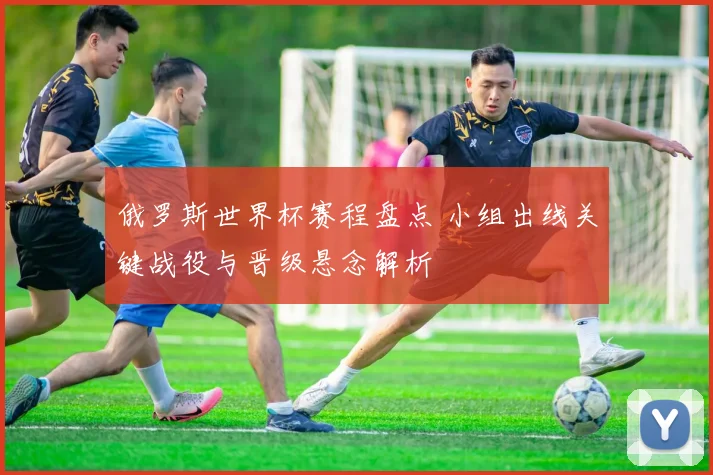 俄罗斯世界杯赛程盘点 小组出线关键战役与晋级悬念解析