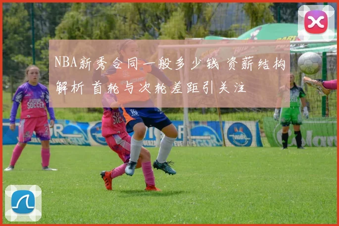 NBA新秀合同一般多少钱 资薪结构解析 首轮与次轮差距引关注