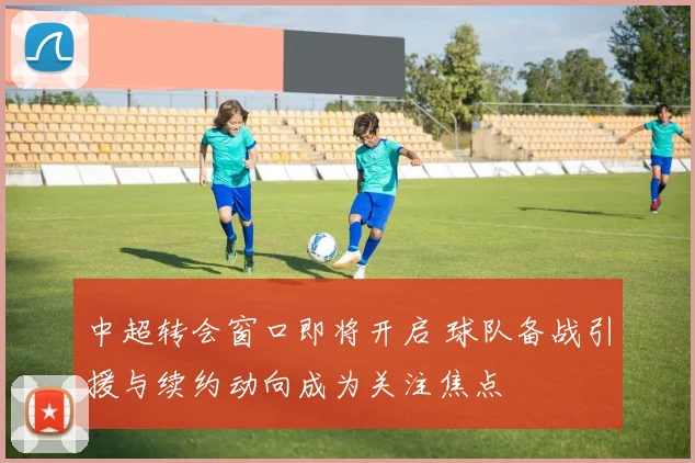 中超转会窗口即将开启 球队备战引援与续约动向成为关注焦点