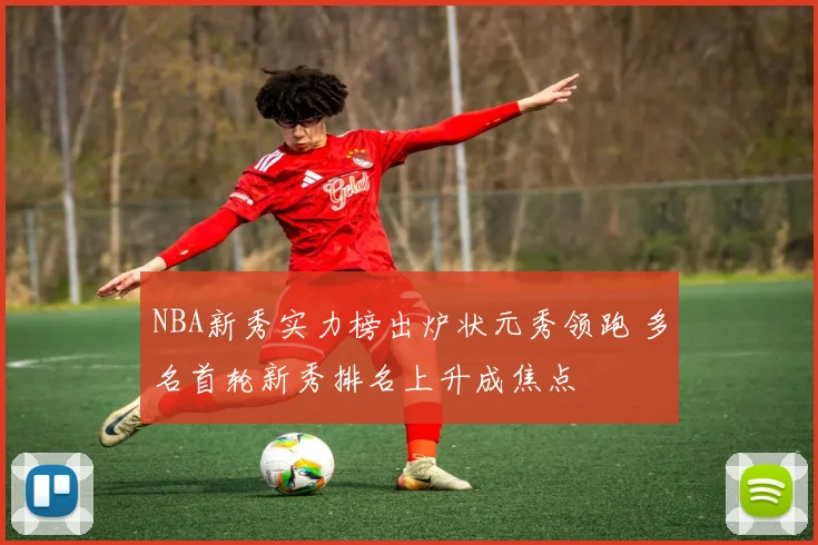 NBA新秀实力榜出炉状元秀领跑 多名首轮新秀排名上升成焦点