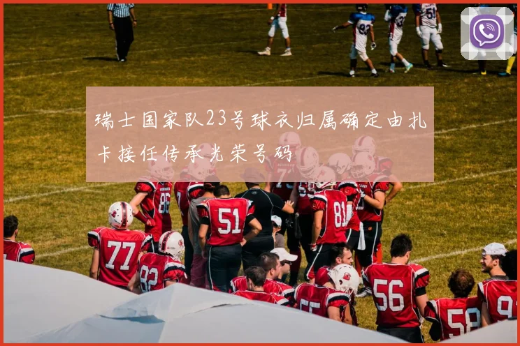 瑞士国家队23号球衣归属确定由扎卡接任传承光荣号码