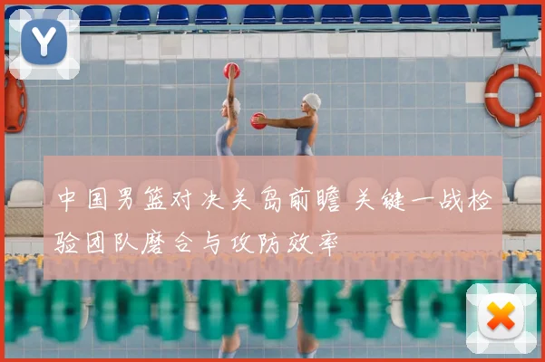中国男篮对决关岛前瞻 关键一战检验团队磨合与攻防效率