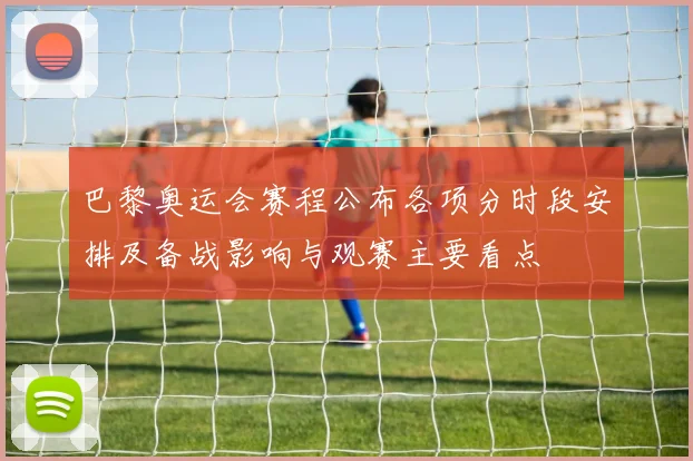 巴黎奥运会赛程公布各项分时段安排及备战影响与观赛主要看点