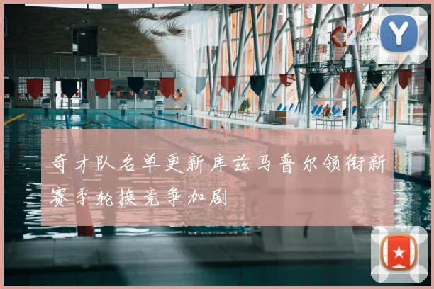 奇才队名单更新库兹马普尔领衔新赛季轮换竞争加剧