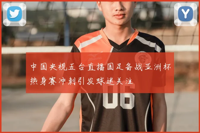 中国央视五台直播国足备战亚洲杯热身赛冲刺引发球迷关注