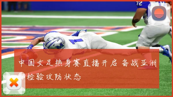 中国女足热身赛直播开启 备战亚洲杯检验攻防状态