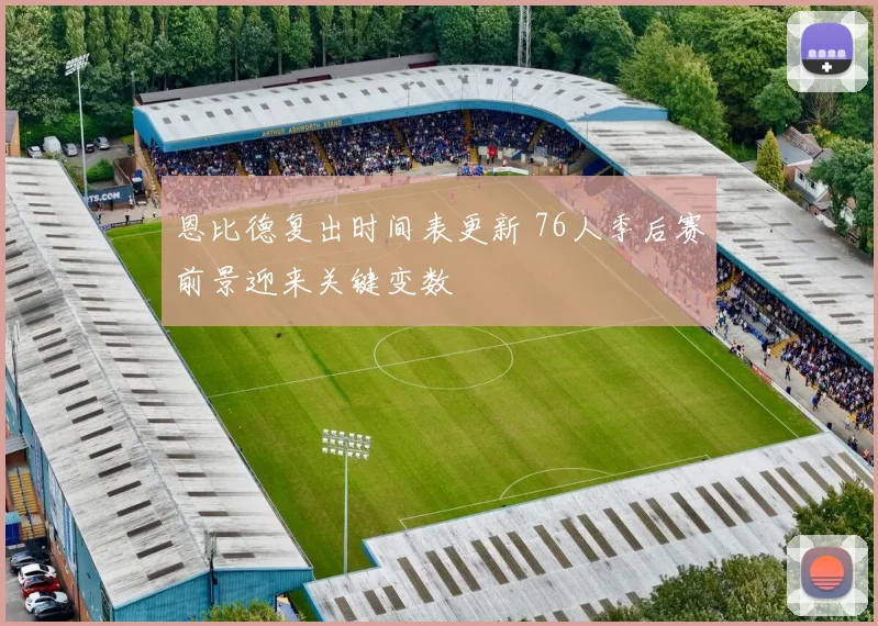 恩比德复出时间表更新 76人季后赛前景迎来关键变数