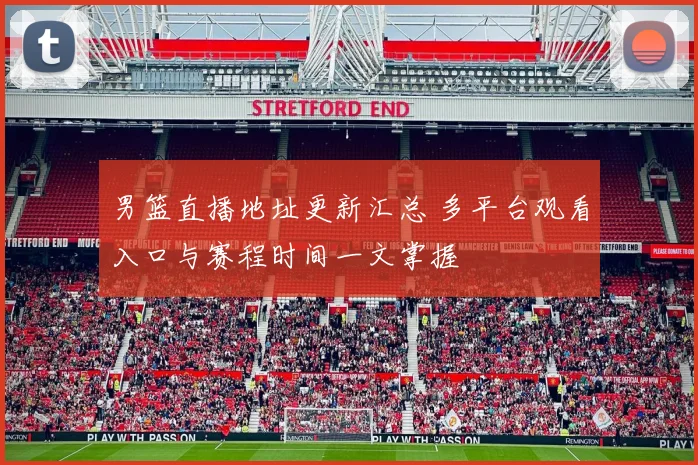 男篮直播地址更新汇总 多平台观看入口与赛程时间一文掌握