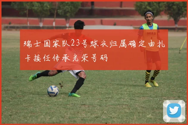 瑞士国家队23号球衣归属确定由扎卡接任传承光荣号码