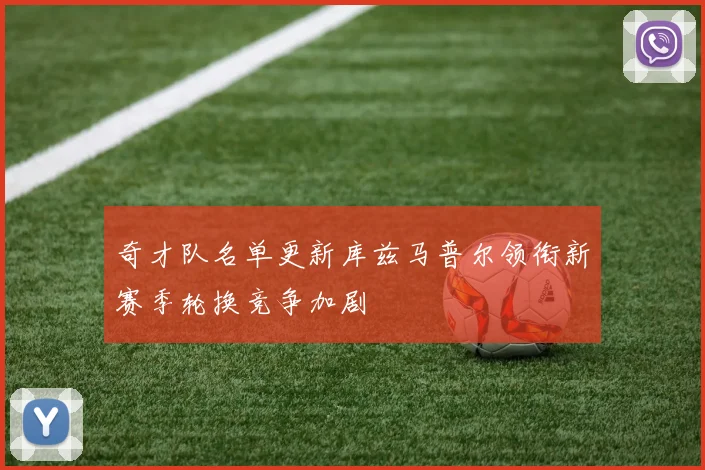 奇才队名单更新库兹马普尔领衔新赛季轮换竞争加剧