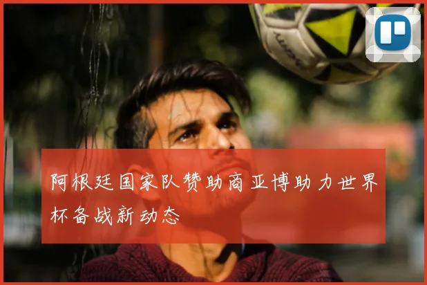 阿根廷国家队赞助商亚博助力世界杯备战新动态