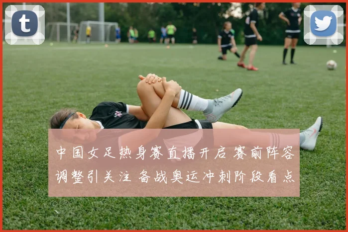 中国女足热身赛直播开启 赛前阵容调整引关注 备战奥运冲刺阶段看点足