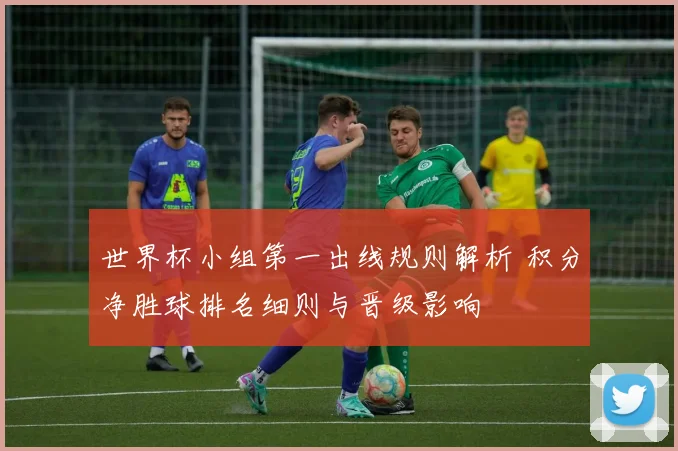 世界杯小组第一出线规则解析 积分净胜球排名细则与晋级影响