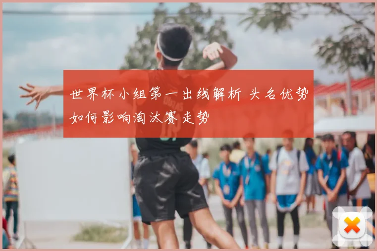 世界杯小组第一出线解析 头名优势如何影响淘汰赛走势