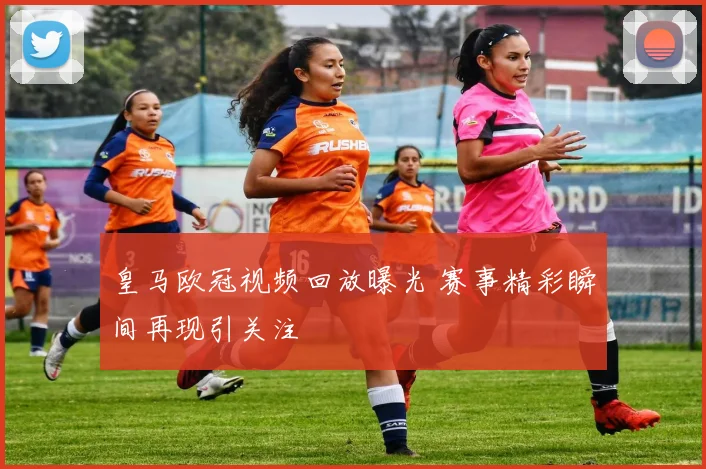 皇马欧冠视频回放曝光 赛事精彩瞬间再现引关注
