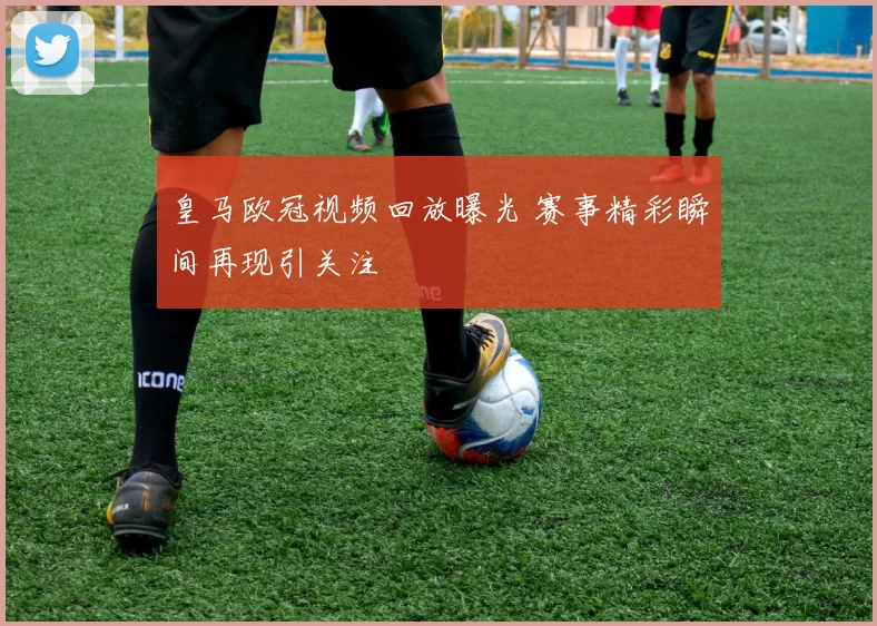 皇马欧冠视频回放曝光 赛事精彩瞬间再现引关注
