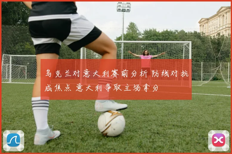 乌克兰对意大利赛前分析 防线对抗成焦点 意大利争取主场拿分