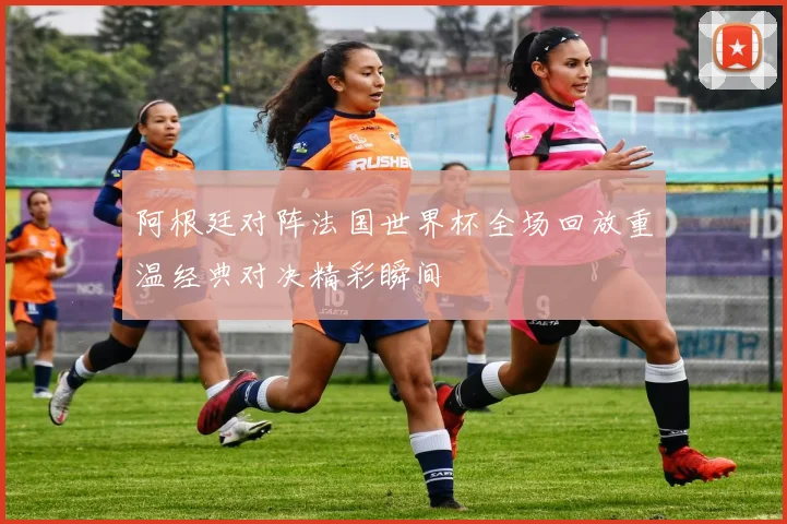 阿根廷对阵法国世界杯全场回放重温经典对决精彩瞬间