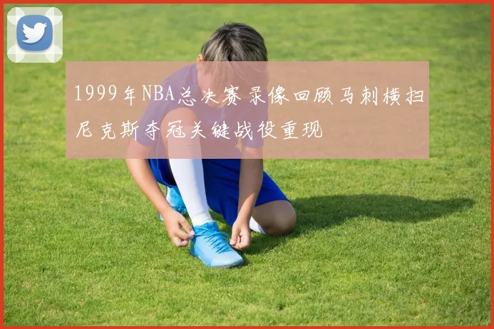 1999年NBA总决赛录像回顾马刺横扫尼克斯夺冠关键战役重现