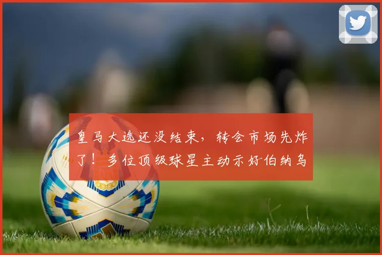 皇马大选还没结束，转会市场先炸了！多位顶级球星主动示好伯纳乌