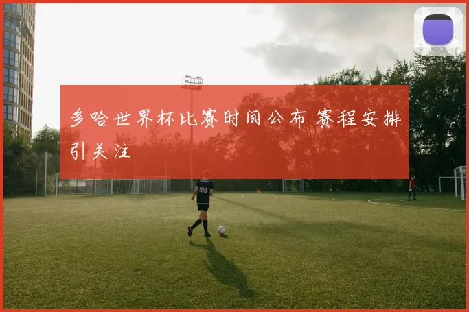 多哈世界杯比赛时间公布 赛程安排引关注