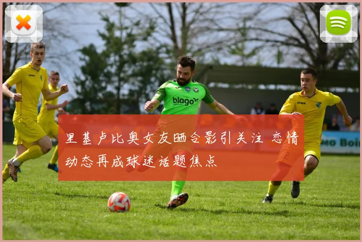里基卢比奥女友晒合影引关注 恋情动态再成球迷话题焦点