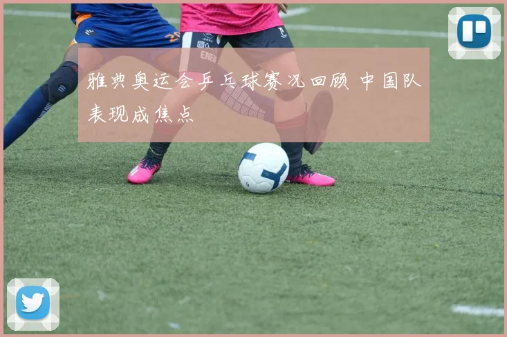 雅典奥运会乒乓球赛况回顾 中国队表现成焦点