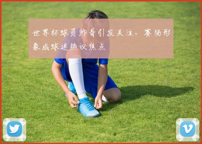世界杯球员帅哥引发关注，赛场形象成球迷热议焦点