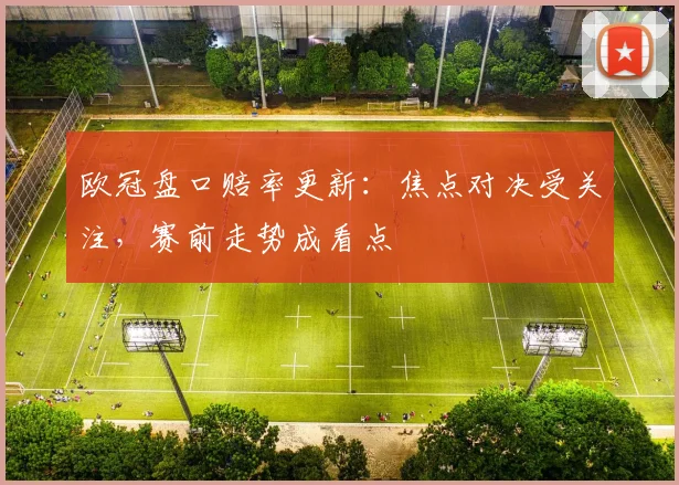 欧冠盘口赔率更新：焦点对决受关注，赛前走势成看点